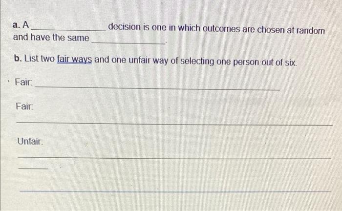 а. А
and have the same
decision is one in which outcomes are chosen at random
b. List two fair ways and one unfair way of selecting one person out of six.
Fair:
Fair:
Unfair:
