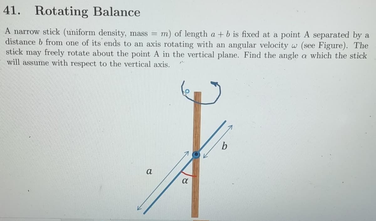 41. Rotating Balance
A narrow stick (uniform density, mass =
distance b from one of its ends to an axis rotating with an angular velocity w (see Figure). The
stick may freely rotate about the point A in the vertical plane. Find the angle a which the stick
will assume with respect to the vertical axis.
m) of length a + b is fixed at a point A separated by a
a
