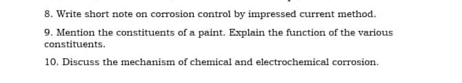 8. Write short note on corrosion control by impressed current method.
9. Mention the constituents of a paint. Explain the function of the various
constituents.
10. Discuss the mechanism of chemical and electrochemical corrosion.
