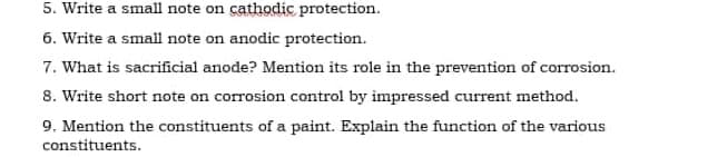 5. Write a small note on cathodic protection.
6. Write a small note on anodic protection.
7. What is sacrificial anode? Mention its role in the prevention of corrosion.
8. Write short note on corrosion control by impressed current method.
9. Mention the constituents of a paint. Explain the function of the various
constituents.
