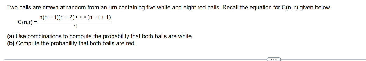 Two balls are drawn at random from an urn containing five white and eight red balls. Recall the equation for C(n, r) given below.
n(n - 1)(n – 2) •••(n -r+ 1)
C(n,r) =
r!
(a) Use combinations to compute the probability that both balls are white.
(b) Compute the probability that both balls are red.
