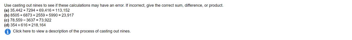 Use casting out nines to see if these calculations may have an error. If incorrect, give the correct sum, difference, or product.
(a) 35,442 + 7294 + 69,416 = 113,152
(b) 8505 + 6873 + 2559 + 5990 = 23,917
(c) 78,559 – 3637 = 73,922
(d) 354 x 616 = 218,164
i Click here to view a description of the process of casting out nines.
