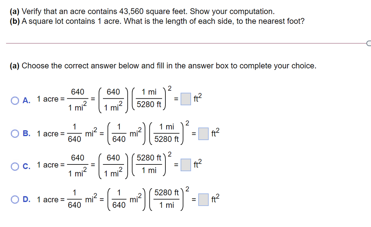 (a) Verify that an acre contains 43,560 square feet. Show your computation.
(b) A square lot contains 1 acre. What is the length of each side, to the nearest foot?
(a) Choose the correct answer below and fill in the answer box to complete your choice.
640
640
1 mi
A.
1 acre =
ft?
%3D
1 mi?
mi?
5280 ft
2
1 mi
1
В. 1 аcre%3D
640
1
mi?
640
ft?
5280 ft
640
640
2
5280 ft
ft?
Ос. 1 аcre %3D
1 mi
1
mi?
1 mi
1
2
5280 ft
1
mi?
640
O D. 1 асre %3D
mi²
ft?
640
1 mi
