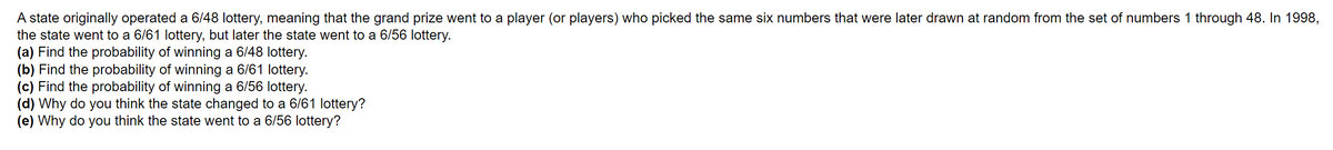 A state originally operated a 6/48 lottery, meaning that the grand prize went to a player (or players) who picked the same six numbers that were later drawn at random from the set of numbers 1 through 48. In 1998,
the state went to a 6/61 lottery, but later the state went to a 6/56 lottery.
(a) Find the probability of winning a 6/48 lottery.
(b) Find the probability of winning a 6/61 lottery.
(c) Find the probability of winning a 6/56 lottery.
(d) Why do you think the state changed to a 6/61 lottery?
(e) Why do you think the state went to a 6/56 lottery?
