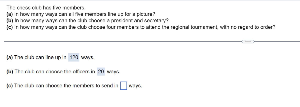 The chess club has five members.
(a) In how many ways can all five members line up for a picture?
(b) In how many ways can the club choose a president and secretary?
(c) In how many ways can the club choose four members to attend the regional tournament, with no regard to order?
(a) The club can line up in 120 ways.
(b) The club can choose the officers
20 ways.
(c) The club can choose the members to send in
ways.
