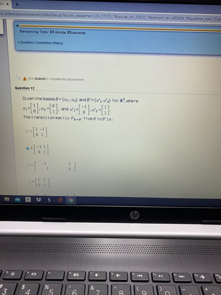 AM X
du.sa /webapps/assessment/take/take.jsp?course_assessment_id=_51315_18&ccurse_id%3D_39532_1&content_id%3_485434 18&question_num_12.xD
Remaining Time: 01 minute, 05 seconds.
* Question Completion Status:
A Click Submit to complete this assessment.
Question 12
Given the bases B = {u,,u2} and B'= {u'1, u'2} for R2, where
and u',=
The transition mat rix P8-B from B to B'is:
O A
0 1
-1
OD
14
米
10
1+
f12
$
&
4
8
LO
3.
