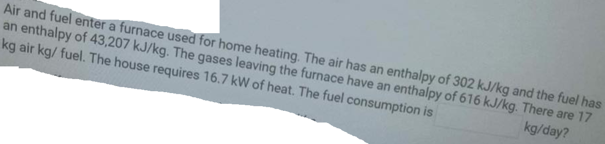 Air and fuel enter a furnace used for home heating. The air has an enthalpy of 302 kJ/kg and the fuel has
an enthalpy of 43,207 kJ/kg. The gases leaving the furnace have an enthalpy of 616 kJ/kg. There are 17
kg air kg/ fuel. The house requires 16.7 kW of heat. The fuel consumption is
kg/day?
