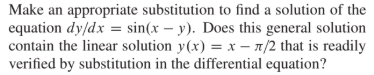 Make an appropriate substitution to find a solution of the
equation dy/dx = sin(x – y). Does this general solution
contain the linear solution y(x) = x – n/2 that is readily
verified by substitution in the differential equation?
