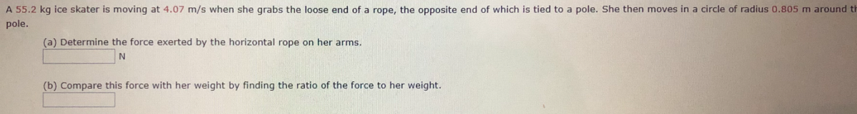 A 55.2 kg ice skater is moving at 4.07 m/s when she grabs the loose end of a rope, the opposite end of which is tied to a pole. She then moves in a circle of radius 0.805 m around th
pole.
(a) Determine the force exerted by the horizontal rope on her arms.
(b) Compare this force with her weight by finding the ratio of the force to her weight.
