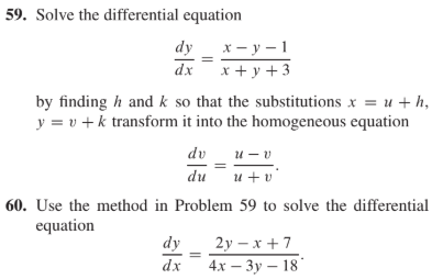 59. Solve the differential equation
х — у —1
x + y + 3
by finding h and k so that the substitutions x = u + h,
y = v + k transform it into the homogeneous equation
dy
dx
dv
и — о
du
и + о
60. Use the method in Problem 59 to solve the differential
equation
2у — х +7
4х — Зу — 18
dy
dx
