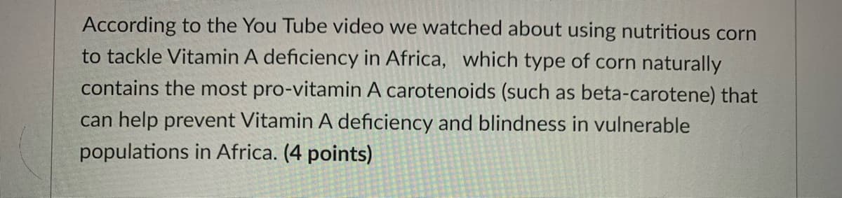 According to the You Tube video we watched about using nutritious corn
to tackle Vitamin A deficiency in Africa, which type of corn naturally
contains the most pro-vitamin A carotenoids (such as beta-carotene) that
can help prevent Vitamin A deficiency and blindness in vulnerable
populations in Africa. (4 points)
