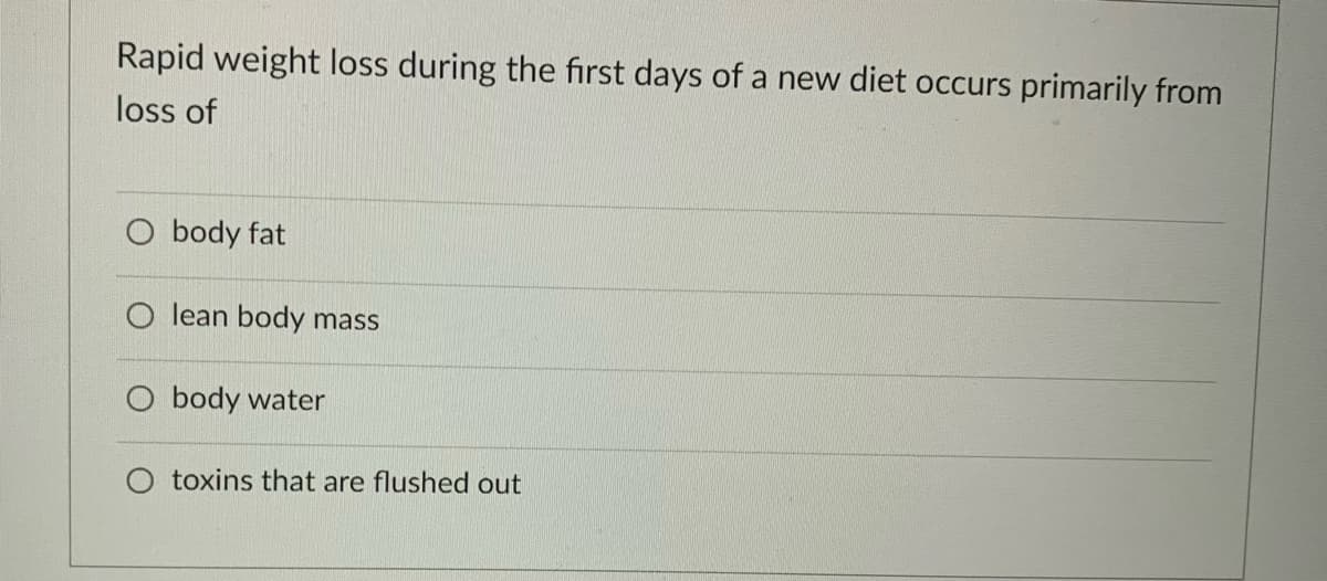 Rapid weight loss during the first days of a new diet occurs primarily from
loss of
O body fat
O lean body mass
O body water
toxins that are flushed out
