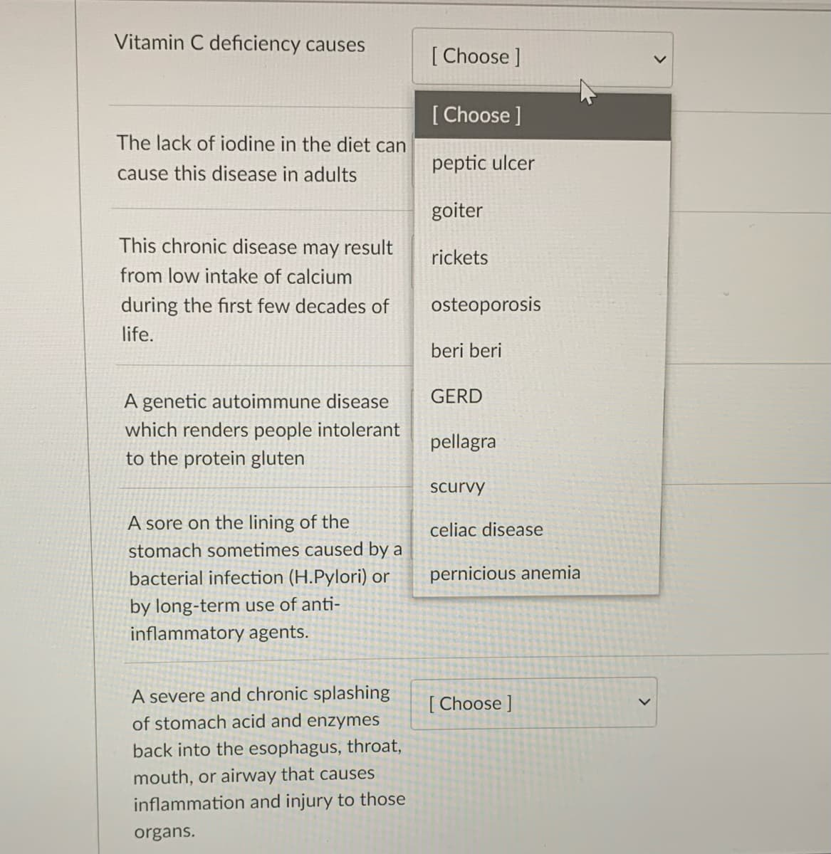 Vitamin C deficiency causes
[ Choose ]
[Choose ]
The lack of iodine in the diet can
peptic ulcer
cause this disease in adults
goiter
This chronic disease may result
rickets
from low intake of calcium
during the first few decades of
osteoporosis
life.
beri beri
A genetic autoimmune disease
GERD
which renders people intolerant
pellagra
to the protein gluten
scurvy
A sore on the lining of the
celiac disease
stomach sometimes caused by a
bacterial infection (H.Pylori) or
pernicious anemia
by long-term use of anti-
inflammatory agents.
A severe and chronic splashing
[ Choose ]
of stomach acid and enzymes
back into the esophagus, throat,
mouth, or airway that causes
inflammation and injury to those
organs.
