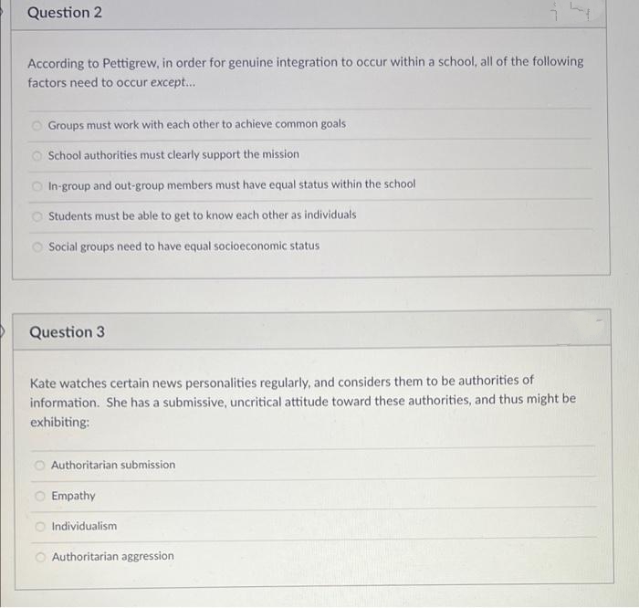 Question 2
According to Pettigrew, in order for genuine integration to occur within a school, all of the following
factors need to occur except...
Groups must work with each other to achieve common goals
School authorities must clearly support the mission
O In-group and out-group members must have equal status within the school
O Students must be able to get to know each other as individuals
O Social groups need to have equal socioeconomic status
Question 3
Kate watches certain news personalities regularly, and considers them to be authorities of
information. She has a submissive, uncritical attitude toward these authorities, and thus might be
exhibiting:
Authoritarian submission
Empathy
Individualism
Authoritarian aggression
