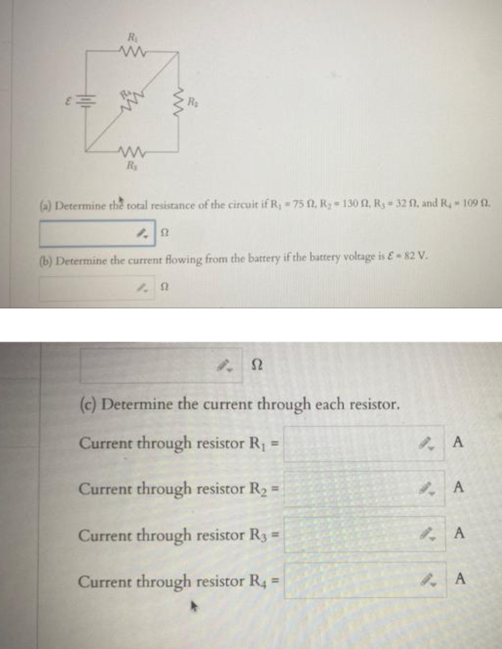 R
R
(a) Determine thể total resistance of the circuit if R, = 75 0, Rg=130 f2, Ry 32 fl, and R, 109 2.
(b) Determine che current flowing from the battery if the battery voltage is E-82 V.
Ω
(c) Determine the current through each resistor.
Current through resistor R1
%3D
Current through resistor R2 =
%3D
Current through resistor R3 =
A
Current through resistor R4 =
