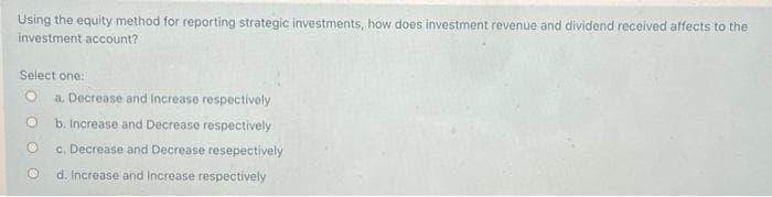 Using the equity method for reporting strategic investments, how does investment revenue and dividend received affects to the
investment account?
Select one:
a. Decrease and Increase respectively
b. Increase and Decrease respectively
c. Decrease and Decrease resepectively
d. Increase and Increase respectively
