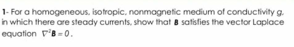 1- For a homogeneous, isotropic, nonmagnetic medium of conductivity g.
in which there are steady currents, show that B satisfies the vector Laplace
equation V'B = 0.

