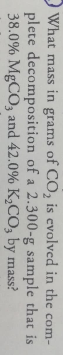 What mass in grams of CO, is evolved in the com-
plete decomposition of a 2.300-g sample that is
38.0% MgCO3 and 42.0% K,CO, by mass?
