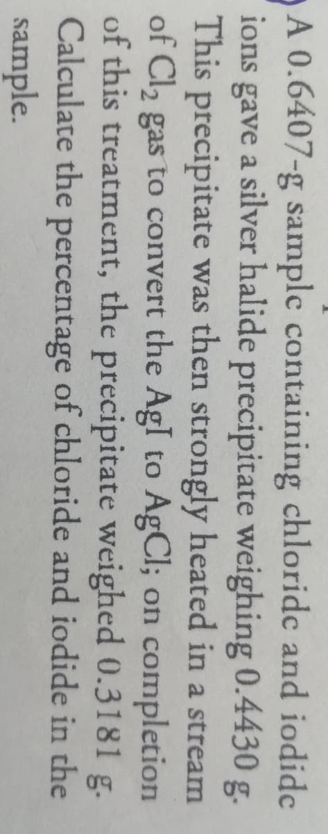 A 0.6407-g sample containing chloride and iodide
ions gave a silver halide precipitate weighing 0.4430 g
This precipitate was then strongly heated in a stream
of Cl2 gas to convert the Agl to AgCl; on completion
of this treatment, the precipitate weighed 0.3181 g.
Calculate the percentage of chloride and iodide in the
sample.
