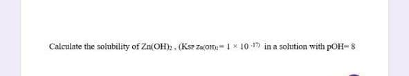 Calculate the solubility of Zn(OH)., (KSP Za(OH)-1 x 10-1) in a solution with pOH- 8
