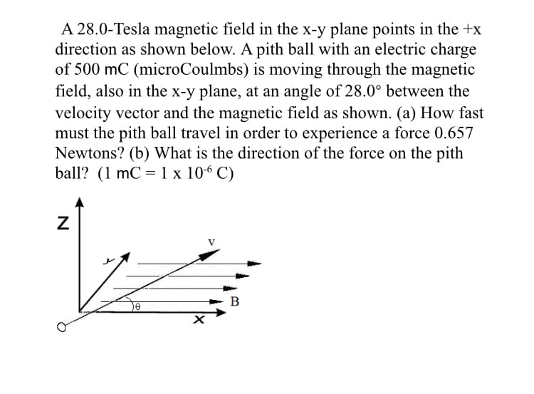 A 28.0-Tesla magnetic field in the x-y plane points in the +x
direction as shown below. A pith ball with an electric charge
of 500 mC (microCoulmbs) is moving through the magnetic
field, also in the x-y plane, at an angle of 28.0° between the
velocity vector and the magnetic field as shown. (a) How fast
must the pith ball travel in order to experience a force 0.657
Newtons? (b) What is the direction of the force on the pith
ball? (1 mC = 1 x 10-6 C)
B
