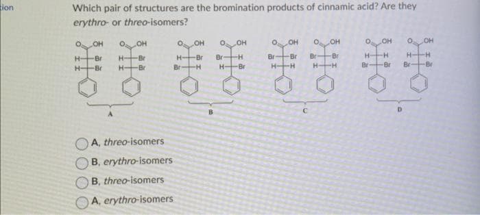 ion
Which pair of structures are the bromination products of cinnamic acid? Are they
erythro- or threo-isomers?
OOH
H
H
Br
-Br
H-
H-
OH
Br
-Br
0₂
OH
O OH
Br Br
Br
⠀⠀⠀
H-H H
-H
A, threo-isomers
B, erythro-isomers
B, threo-isomers
A, erythro-isomers
H-
Br
OH 0
OH
-Br Br -H
H-Bri
-H
C
-Br
H-
Br
OH
-H
-Br
D
O
Br
OH
Br