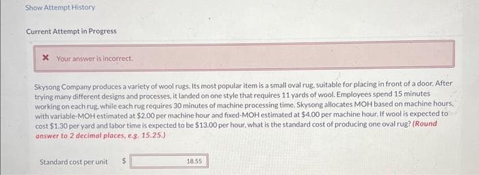 Show Attempt History
Current Attempt in Progress
* Your answer is incorrect.
Skysong Company produces a variety of wool rugs. Its most popular item is a small oval rug, suitable for placing in front of a door. After
trying many different designs and processes, it landed on one style that requires 11 yards of wool. Employees spend 15 minutes
working on each rug, while each rug requires 30 minutes of machine processing time. Skysong allocates MOH based on machine hours,
with variable-MOH estimated at $2.00 per machine hour and fixed-MOH estimated at $4.00 per machine hour. If wool is expected to
cost $1.30 per yard and labor time is expected to be $13.00 per hour, what is the standard cost of producing one oval rug? (Round
answer to 2 decimal places, e.g. 15.25.)
Standard cost per unit $
18.55