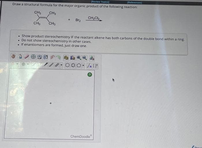 [Review Topics]
[References]
Draw a structural formula for the major organic product of the following reaction:
CH3
CH3
.
CH3
CH3
+ Br₂
Show product stereochemistry IF the reactant alkene has both carbons of the double bond within a ring.
Do not show stereochemistry in other cases.
.
. If enantiomers are formed, just draw one.
CH₂Cl₂
24
Y
SIF
ChemDoodle
Provic