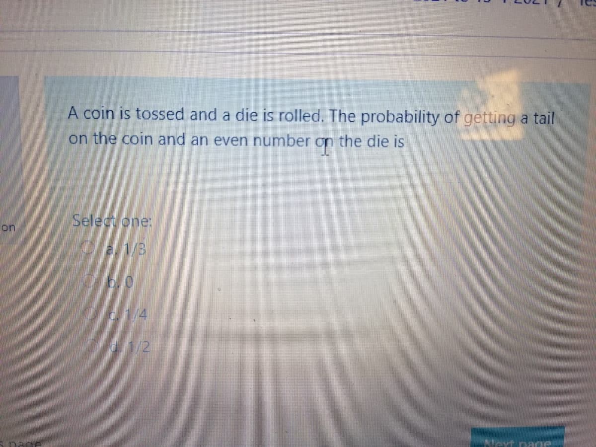 A coin is tossed and a die is rolled. The probability of getting a tail
on the coin and an even number
the die is
Select one:
on
Oa. 1/3
b.0
d. 1/2
Next page
