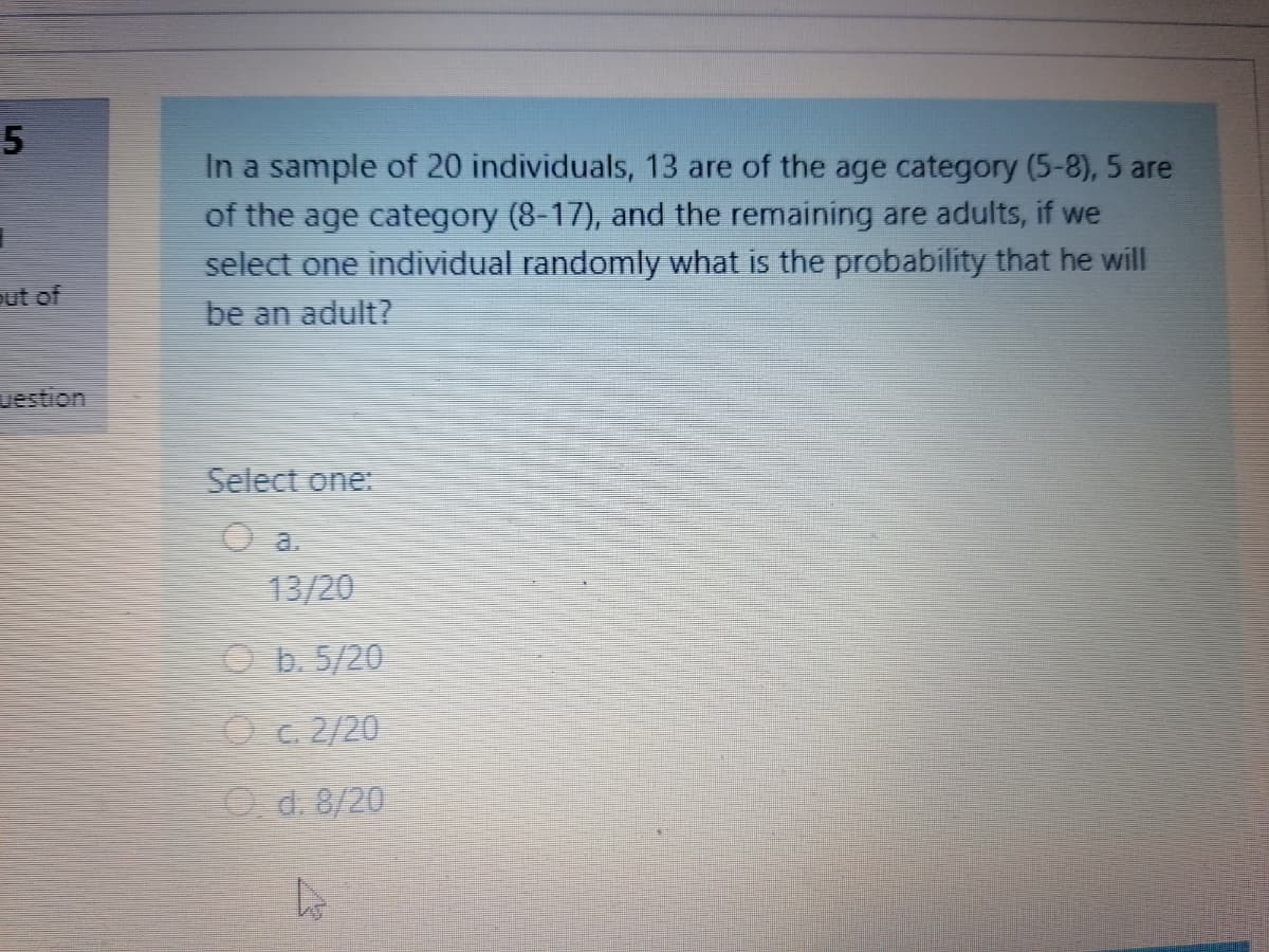 In a sample of 20 individuals, 13 are of the age category (5-8), 5 are
of the age category (8-17), and the remaining are adults, if we
select one individual randomly what is the probability that he will
out of
be an adult?
uestion
Select one:
O a.
13/20
O b. 5/20
Oc. 2/20
O d. 8/20
