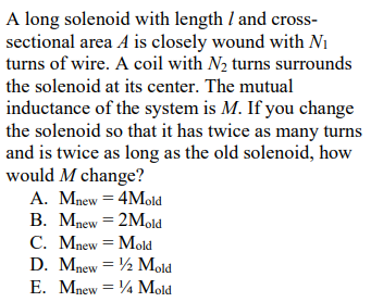 A long solenoid with length I and cross-
sectional area A is closely wound with N1
turns of wire. A coil with N2 turns surrounds
the solenoid at its center. The mutual
inductance of the system is M. If you change
the solenoid so that it has twice as many turns
and is twice as long as the old solenoid, how
would M change?
A. Mnew = 4Mold
В. Млеw 3D 2Mold
С. Мпew 3D Mold
D. Mnew = ½ Mold
E. Mnew = 4 Mold
