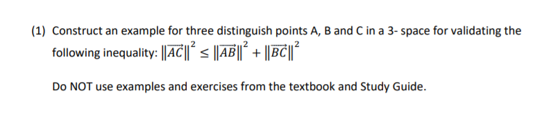 ### Problem Statement

**Task:** Construct an example for three distinguishable points \( A \), \( B \), and \( C \) in a 3-dimensional space to validate the following inequality:
\[
\| \vec{AC} \|^2 \leq \| \vec{AB} \|^2 + \| \vec{BC} \|^2
\]
Do **NOT** use examples and exercises from the textbook and Study Guide.