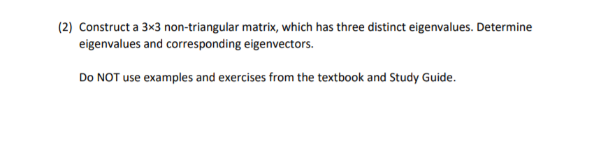 ### Assignment Question

2. Construct a 3x3 non-triangular matrix, which has three distinct eigenvalues. Determine eigenvalues and corresponding eigenvectors.

**Instructions:**
- Do NOT use examples and exercises from the textbook and Study Guide. 

---

This exercise aims to test your understanding of linear algebra concepts specifically related to matrices, eigenvalues, and eigenvectors. It is crucial to construct an original 3x3 matrix that is not triangular (neither upper nor lower triangular) to ensure the uniqueness of the solution. The matrix must have three distinct eigenvalues, and you are required to determine these eigenvalues along with their corresponding eigenvectors. Please ensure your work is original and does not replicate examples from your textbooks or study guides.