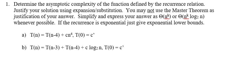 1. Determine the asymptotic complexity of the function defined by the recurrence relation.
Justify your solution using expansion/substitution. You may not use the Master Theorem as
justification of your answer. Simplify and express your answer as (nk) or (nk log₂ n)
whenever possible. If the recurrence is exponential just give exponential lower bounds.
a) T(n) = T(n-4) + cn¹, T(0) = c'
b) T(n) = T(n-3) + T(n-4) + c log₂ n, T(0) = c'