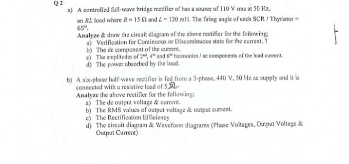 Q2
a) A controlled full-wave bridge rectifier of has a source of 110 V rms at 50 Hz,
an RL load where R = 15 42 and 4-120 mH. The firing angle of each SCR/Thyristor=
65⁰.
Analyze & draw the circuit diagram of the above rectifier for the following:
a) Verification for Continuous or Discontinuous state for the current. ?
b) The de component of the current.
c) The amplitudes of 2nd, 4th and 6t harmonics/ac components of the load current.
d) The power absorbed by the load.
b) A six-phase half-wave rectifier is fed from a 3-phase, 440 V, 50 Hz ac supply and it is
connected with a resistive load of 5
Analyze the above rectifier for the following:
a) The de output voltage & current.
b) The RMS values of output voltage & output current.
c) The Rectification Efficiency
d) The circuit diagram & Waveform diagrams (Phase Voltages, Output Voltage &
Output Current)