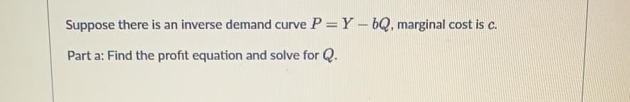 Suppose there is an inverse demand curve P = Y-bQ, marginal cost is c.
Part a: Find the profit equation and solve for Q.