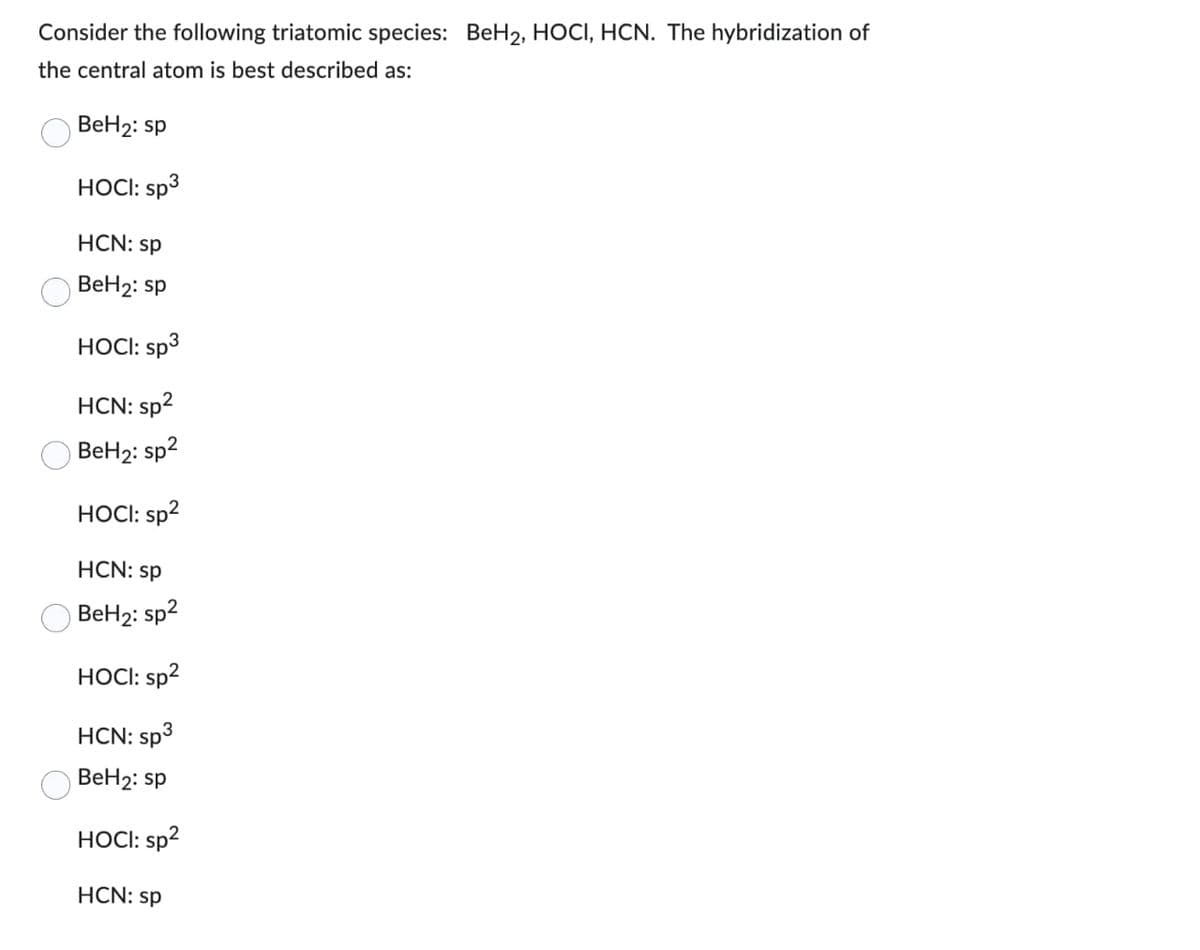 Consider the following triatomic species: BeH2, HOCI, HCN. The hybridization of
the central atom is best described as:
BeH₂: sp
HOCI: sp³
HCN: sp
BeH₂: sp
HOCI: sp3
HCN: sp²
BeH₂: sp²
HOCI: sp²
HCN: sp
BeH₂: sp²
HOCI: sp²
HCN: sp³ 3
BeH₂: sp
HOCI: sp²
HCN: sp