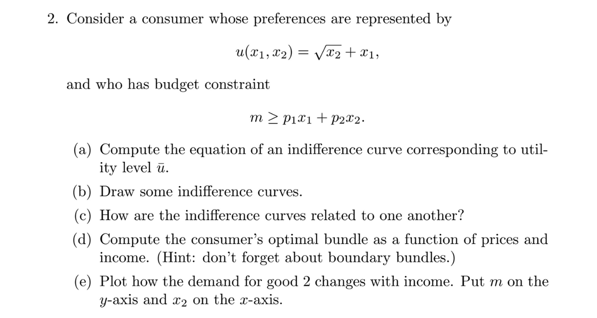 2. Consider a consumer whose preferences are represented by
u(x₁, x₂)
/x₂ + x1,
and who has budget constraint
=
m≥ p₁x1 + P2x2.
(a) Compute the equation of an indifference curve corresponding to util-
ity level u.
(b) Draw some indifference curves.
(c) How are the indifference curves related to one another?
(d) Compute the consumer's optimal bundle as a function of prices and
income. (Hint: don't forget about boundary bundles.)
(e) Plot how the demand for good 2 changes with income. Put m on the
y-axis and x2 on the x-axis.