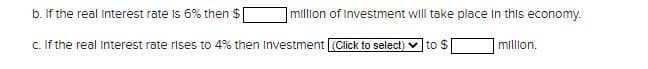 b. If the real Interest rate is 6% then $
c. If the real Interest rate rises to 4% then Investment (Click to select) to $
million of Investment will take place in this economy.
million.