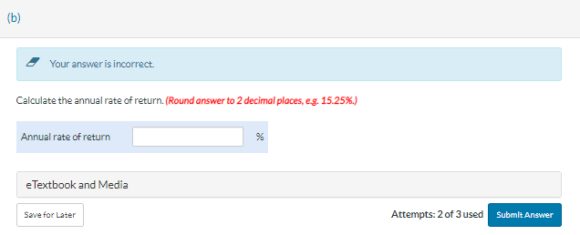 (b)
Your answer is incorrect.
Calculate the annual rate of return. (Round answer to 2 decimal places, e.g. 15.25%.)
Annual rate of return
eTextbook and Media
Save for Later
%
Attempts: 2 of 3 used
Submit Answer