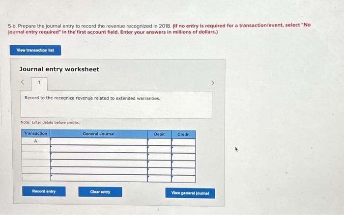 5-b. Prepare the journal entry to record the revenue recognized in 2018. (If no entry is required for a transaction/event, select "No
journal entry required" in the first account field. Enter your answers in millions of dollars.)
View transaction list
Journal entry worksheet
Record to the recognize revenue related to extended warranties.
Note: Enter debits before credits.
Transaction
A
Record entry
General Journal
Clear entry
Debit
Credit
View general journal