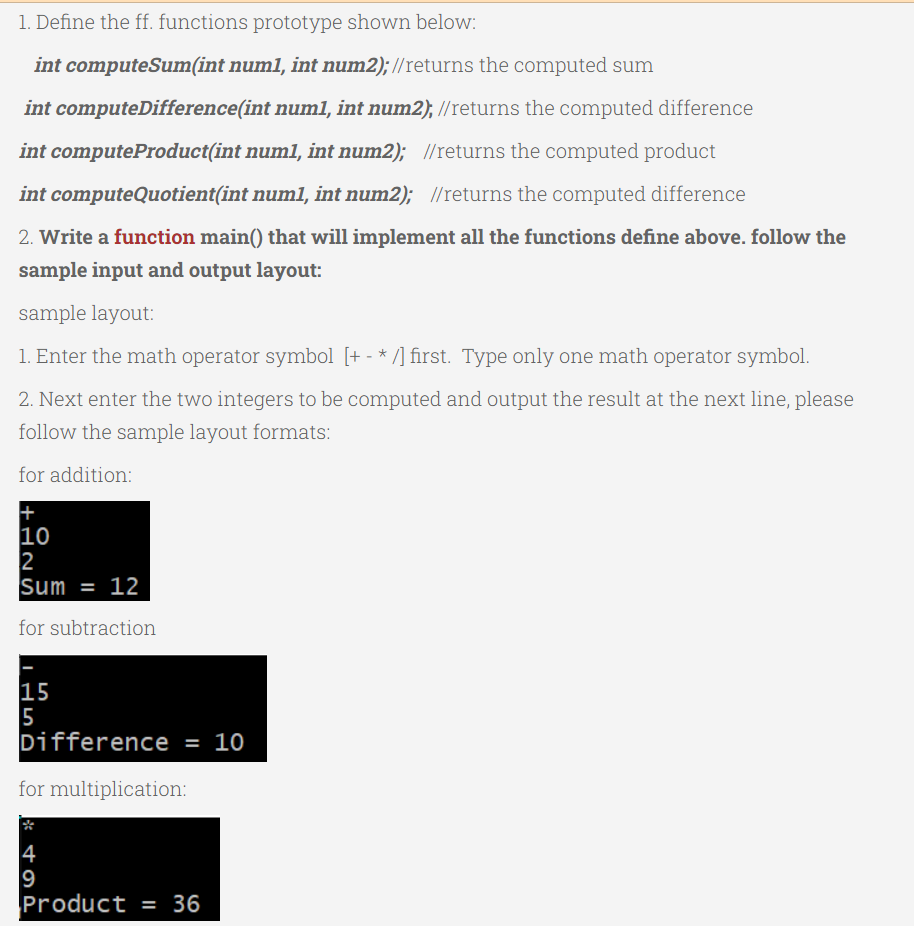 1. Define the ff. functions prototype shown below:
int computeSum(int num1, int num2);//returns the computed sum
int computeDifference(int num1, int num2); //returns the computed difference
num1, int num2); //returns the computed product
int computeProduct(int
int computeQuotient(int num1, int num2); //returns the computed difference
2. Write a function main() that will implement all the functions define above. follow the
sample input and output layout:
sample layout:
1. Enter the math operator symbol [+- */] first. Type only one math operator symbol.
2. Next enter the two integers to be computed and output the result at the next line, please
follow the sample layout formats:
for addition:
+
10
2
Sum = 12
for subtraction
OSTI
15
5
Difference = 10
for multiplication:
4
9
Product = 36