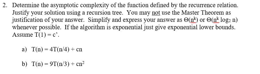 2. Determine the asymptotic complexity of the function defined by the recurrence relation.
Justify your solution using a recursion tree. You may not use the Master Theorem as
justification of your answer. Simplify and express your answer as (nk) or (nk log2 n)
whenever possible. If the algorithm is exponential just give exponential lower bounds.
Assume T(1) = c'.
a) T(n) = 4T(n/4) + cn
b) T(n)= 9T(n/3) + cn²