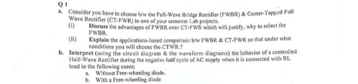 Q1
a. Consider you have to choose b/w the Full-Wave Bridge Rectifier (FWBR) & Center-Tapped Full
Wave Rectifier (CT-FWR) in one of your semester Lab projects.
(i)
Discuss the advantages of FWBR over CT-FWR which will justify, why to select the
FWBR.
Explain the applications-based comparison b/w FWBR & CT-FWR so that under what
conditions you will choose the CTWR.?
b. Interpret (using the circuit diagram & the waveform diagrams) the behavior of a controlled
Half-Wave Rectifier during the negative half cycle of AC supply when it is connected with RL
load in the following cases;
a. Without Free-wheeling diode.
b. With a Free-wheeling diode