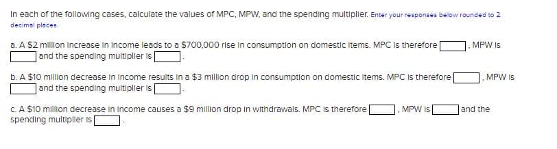 In each of the following cases, calculate the values of MPC, MPW, and the spending multiplier. Enter your responses below rounded to 2
decimal places.
a. A $2 million increase in Income leads to a $700,000 rise in consumption on domestic items. MPC is therefore
and the spending multiplier is
b. A $10 million decrease in income results in a $3 million drop in consumption on domestic Items. MPC is therefore
and the spending multiplier is
c. A $10 million decrease in income causes a $9 million drop in withdrawals. MPC is therefore
spending multiplier is
MPW IS
MPW IS
MPW IS
and the