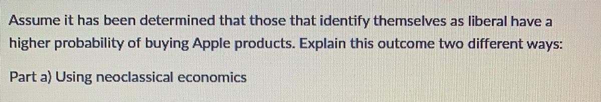 Assume it has been determined that those that identify themselves as liberal have a
higher probability of buying Apple products. Explain this outcome two different ways:
Part a) Using neoclassical economics