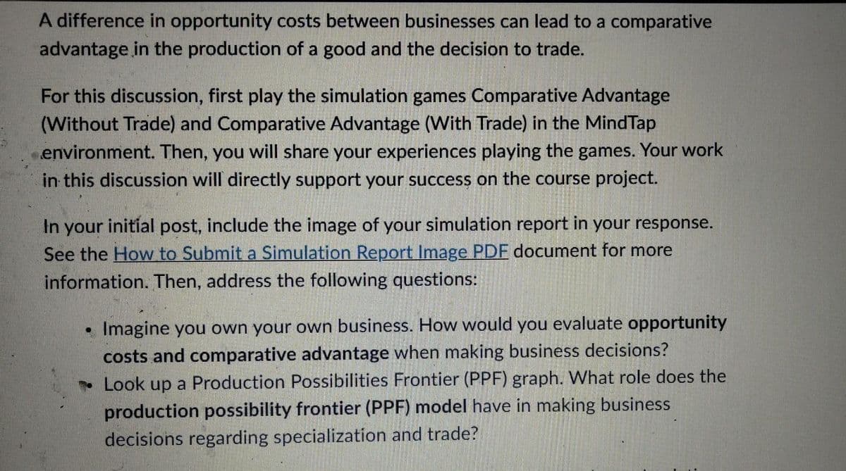 A difference in opportunity costs between businesses can lead to a comparative
advantage in the production of a good and the decision to trade.
For this discussion, first play the simulation games Comparative Advantage
(Without Trade) and Comparative Advantage (With Trade) in the MindTap
environment. Then, you will share your experiences playing the games. Your work
in this discussion will directly support your success on the course project.
In your initial post, include the image of your simulation report in your response.
See the How to Submit a Simulation Report Image PDF document for more
information. Then, address the following questions:
✔
Imagine you own your own business. How would you evaluate opportunity
costs and comparative advantage when making business decisions?
Look up a Production Possibilities Frontier (PPF) graph. What role does the
production possibility frontier (PPF) model have in making business
decisions regarding specialization and trade?