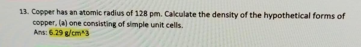 13. Copper has an atomic radius of 128 pm. Calculate the density of the hypothetical forms of
copper, (a) one consisting of simple unit cells.
Ans: 6.29 g/cm^3