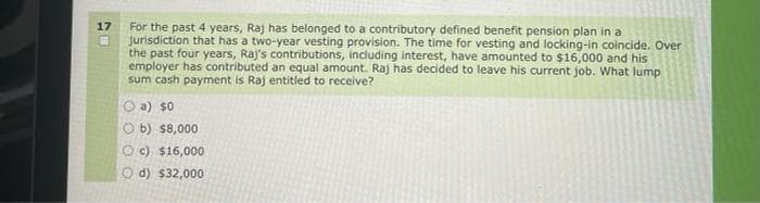 17
For the past 4 years, Raj has belonged to a contributory defined benefit pension plan in a
jurisdiction that has a two-year vesting provision. The time for vesting and locking-in coincide. Over
the past four years, Raj's contributions, including interest, have amounted to $16,000 and his
employer has contributed an equal amount. Raj has decided to leave his current job. What lump
sum cash payment is Raj entitled to receive?
a) $0
Ob) $8,000
Oc) $16,000
d) $32,000