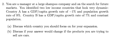 2. You are a manager at a large shampoo company and on the search for future
markets. You identified two low income countries that look very dynamic:
Country A has a GDP/capita growth rate of -1% and population growth
rate of 9%. Country B has a GDP/capita growth rate of 7% and constant
population.
(a) Discuss which country you should focus on for your expansion.
(b) Discuss if your answer would change if the products you are trying to
sell are cars.
